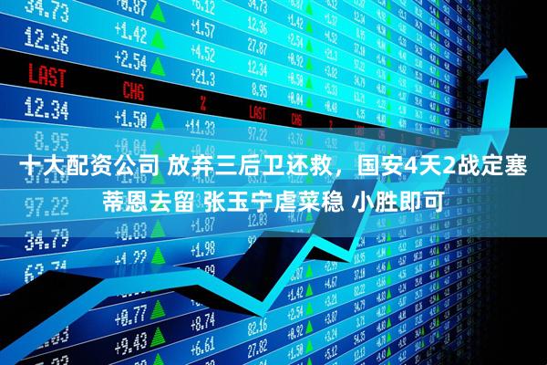 十大配资公司 放弃三后卫还救，国安4天2战定塞蒂恩去留 张玉宁虐菜稳 小胜即可