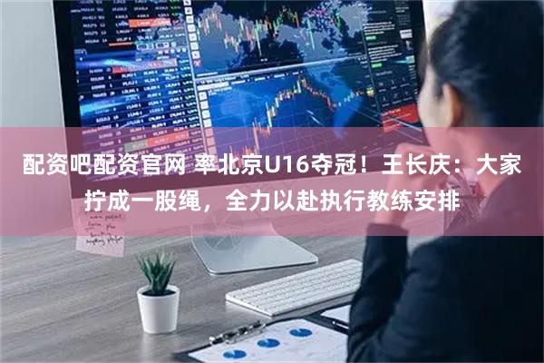 配资吧配资官网 率北京U16夺冠！王长庆：大家拧成一股绳，全力以赴执行教练安排