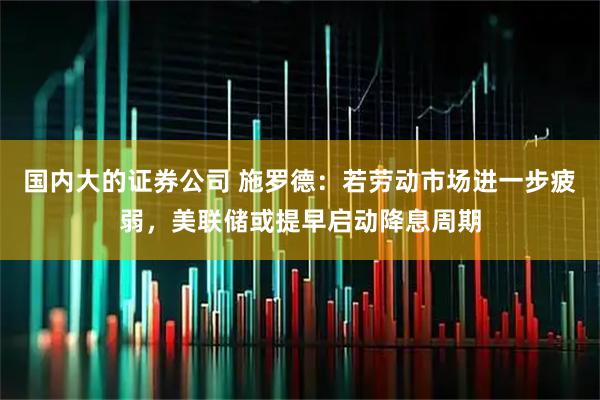 国内大的证券公司 施罗德：若劳动市场进一步疲弱，美联储或提早启动降息周期