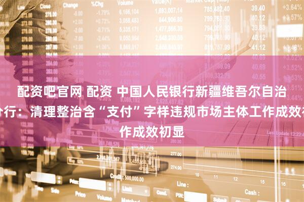 配资吧官网 配资 中国人民银行新疆维吾尔自治区分行：清理整治含“支付”字样违规市场主体工作成效初显