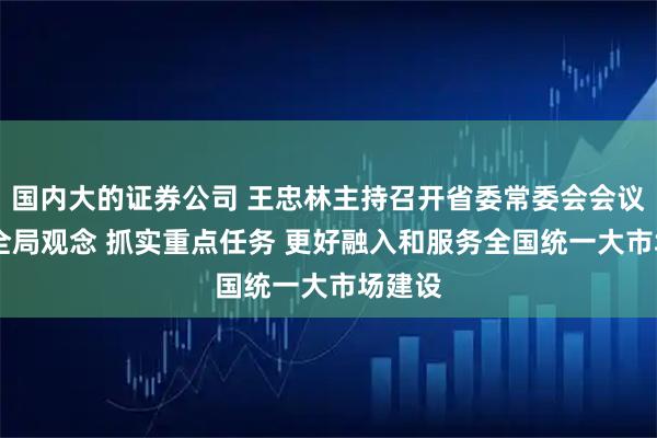 国内大的证券公司 王忠林主持召开省委常委会会议 强化全局观念 抓实重点任务 更好融入和服务全国统一大市场建设