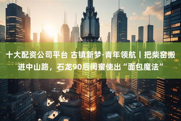 十大配资公司平台 古镇新梦·青年领航丨把柴窑搬进中山路，石龙90后闺蜜使出“面包魔法”