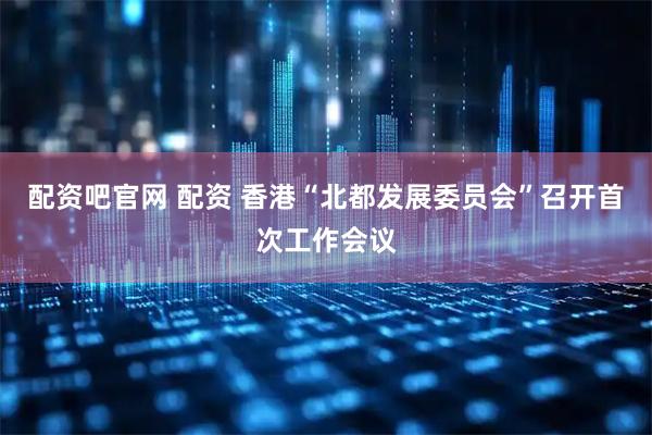 配资吧官网 配资 香港“北都发展委员会”召开首次工作会议