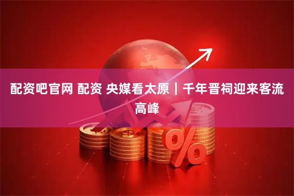 配资吧官网 配资 央媒看太原｜千年晋祠迎来客流高峰