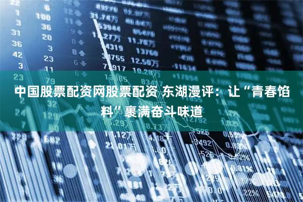 中国股票配资网股票配资 东湖漫评：让“青春馅料”裹满奋斗味道