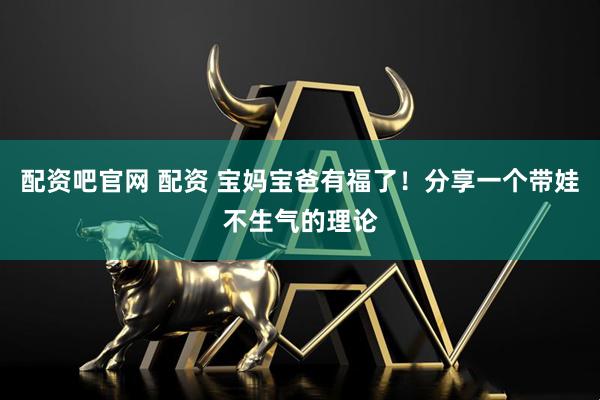 配资吧官网 配资 宝妈宝爸有福了！分享一个带娃不生气的理论