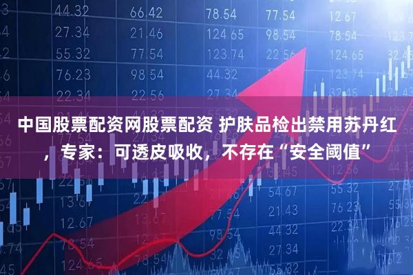 中国股票配资网股票配资 护肤品检出禁用苏丹红，专家：可透皮吸收，不存在“安全阈值”