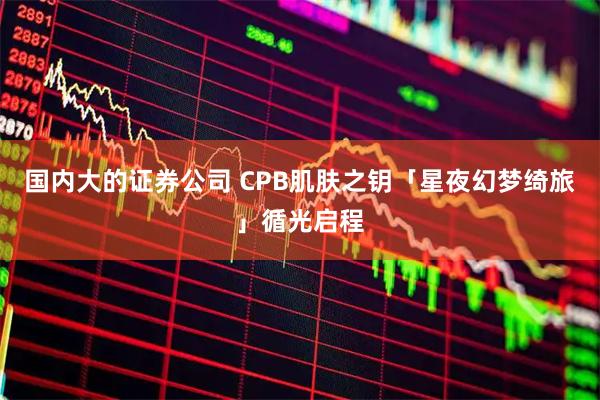 国内大的证券公司 CPB肌肤之钥「星夜幻梦绮旅」循光启程