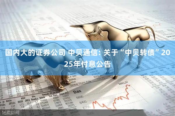 国内大的证券公司 中贝通信: 关于“中贝转债”2025年付息公告