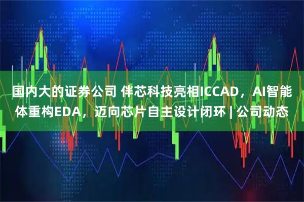 国内大的证券公司 伴芯科技亮相ICCAD，AI智能体重构EDA，迈向芯片自主设计闭环 | 公司动态