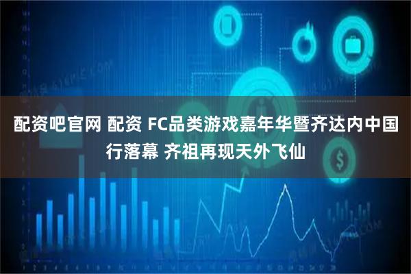 配资吧官网 配资 FC品类游戏嘉年华暨齐达内中国行落幕 齐祖再现天外飞仙