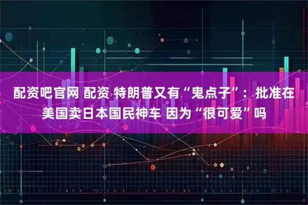 配资吧官网 配资 特朗普又有“鬼点子”：批准在美国卖日本国民神车 因为“很可爱”吗