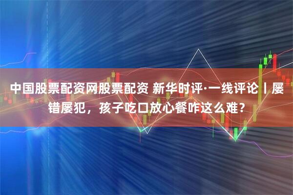 中国股票配资网股票配资 新华时评·一线评论丨屡错屡犯，孩子吃口放心餐咋这么难？