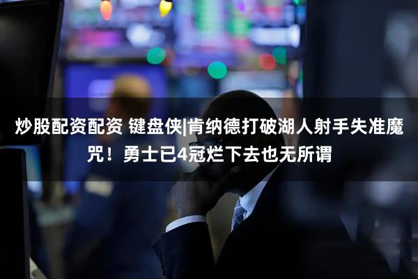 炒股配资配资 键盘侠|肯纳德打破湖人射手失准魔咒！勇士已4冠烂下去也无所谓