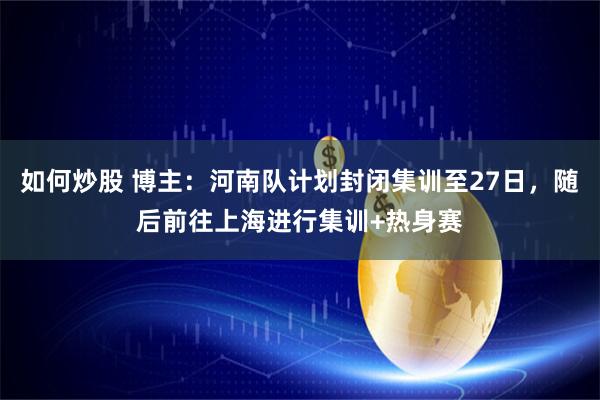 如何炒股 博主：河南队计划封闭集训至27日，随后前往上海进行集训+热身赛