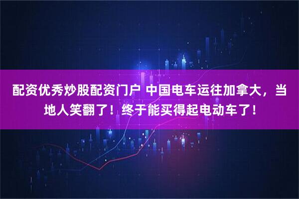 配资优秀炒股配资门户 中国电车运往加拿大，当地人笑翻了！终于能买得起电动车了！