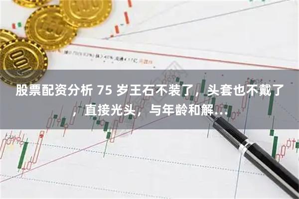 股票配资分析 75 岁王石不装了，头套也不戴了，直接光头，与年龄和解…