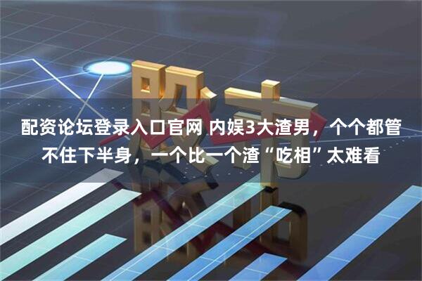 配资论坛登录入口官网 内娱3大渣男，个个都管不住下半身，一个比一个渣“吃相”太难看