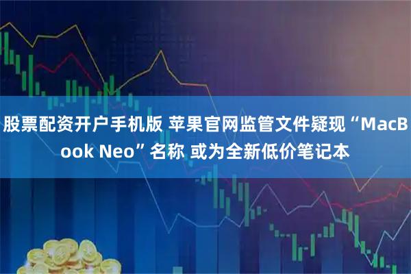 股票配资开户手机版 苹果官网监管文件疑现“MacBook Neo”名称 或为全新低价笔记本