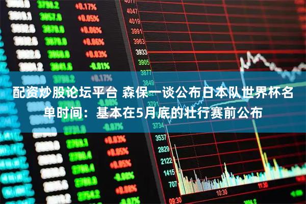 配资炒股论坛平台 森保一谈公布日本队世界杯名单时间：基本在5月底的壮行赛前公布