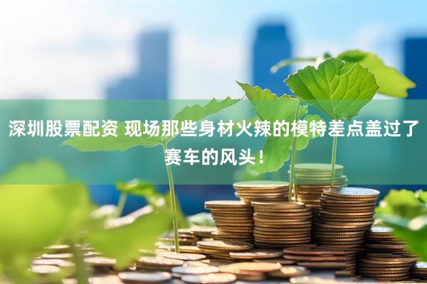 深圳股票配资 现场那些身材火辣的模特差点盖过了赛车的风头！