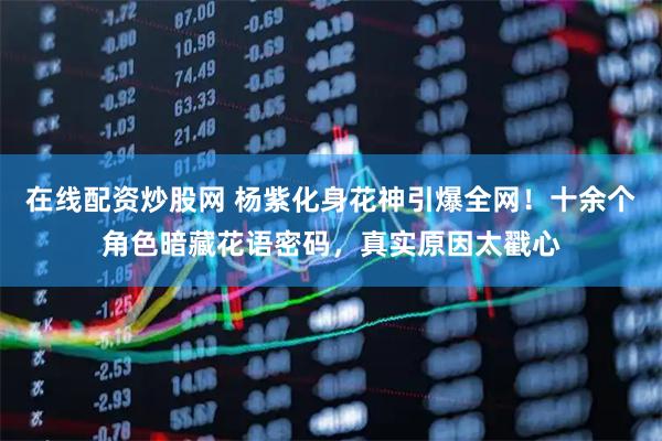 在线配资炒股网 杨紫化身花神引爆全网！十余个角色暗藏花语密码，真实原因太戳心