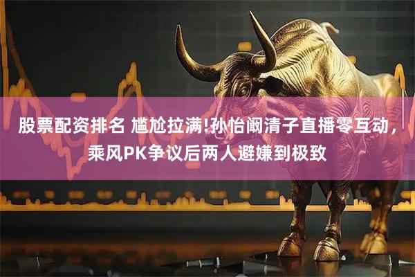 股票配资排名 尴尬拉满!孙怡阚清子直播零互动，乘风PK争议后两人避嫌到极致