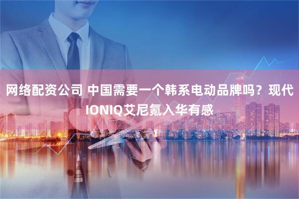 网络配资公司 中国需要一个韩系电动品牌吗？现代IONIQ艾尼氪入华有感
