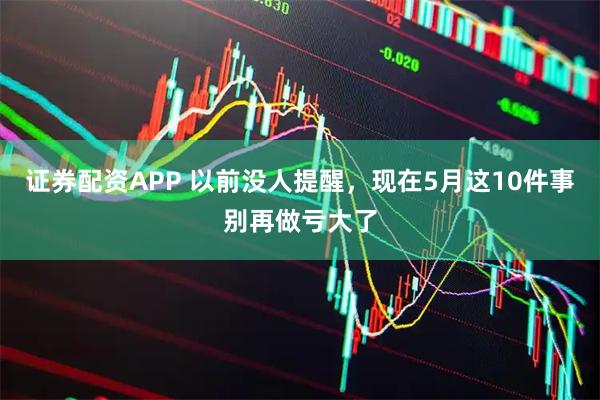 证券配资APP 以前没人提醒，现在5月这10件事别再做亏大了