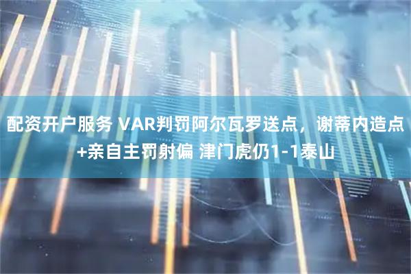 配资开户服务 VAR判罚阿尔瓦罗送点，谢蒂内造点+亲自主罚射偏 津门虎仍1-1泰山