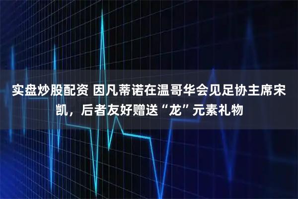 实盘炒股配资 因凡蒂诺在温哥华会见足协主席宋凯，后者友好赠送“龙”元素礼物