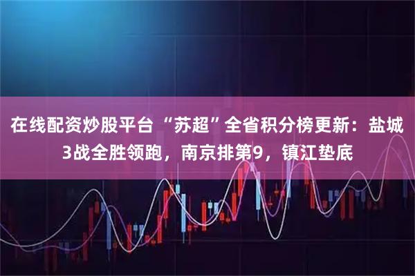 在线配资炒股平台 “苏超”全省积分榜更新：盐城3战全胜领跑，南京排第9，镇江垫底
