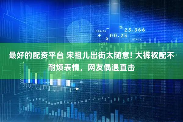最好的配资平台 宋祖儿出街太随意! 大裤衩配不耐烦表情，网友偶遇直击