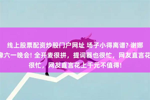 线上股票配资炒股门户网址 场子小得离谱? 谢娜演唱会被吐槽像六一晚会! 全开麦很拼，提词器也很忙，网友直言花上千元不值得!