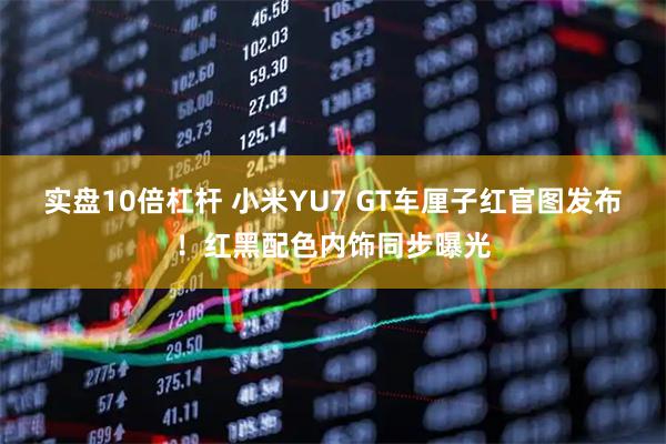 实盘10倍杠杆 小米YU7 GT车厘子红官图发布！红黑配色内饰同步曝光