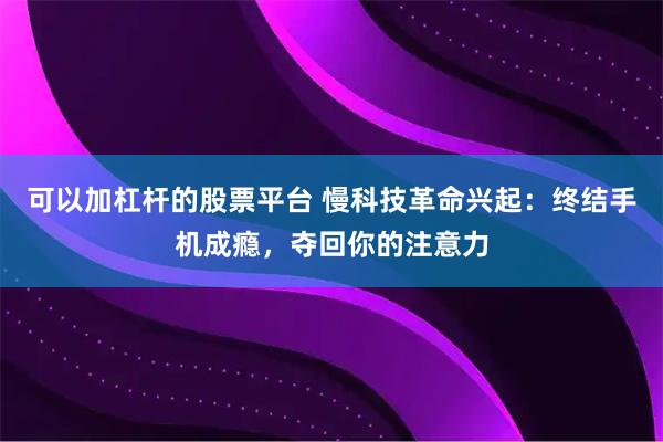 可以加杠杆的股票平台 慢科技革命兴起：终结手机成瘾，夺回你的注意力