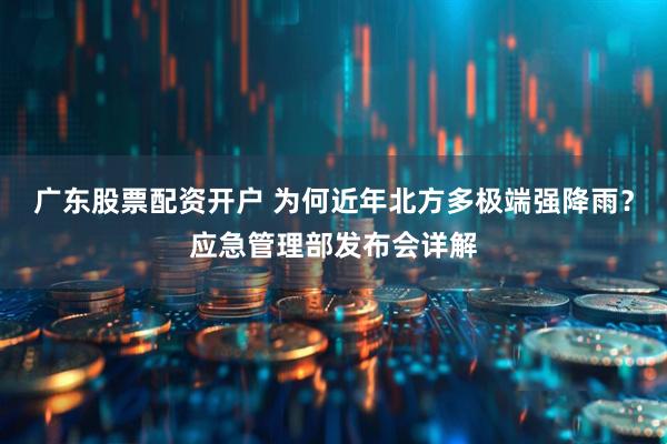 广东股票配资开户 为何近年北方多极端强降雨？应急管理部发布会详解