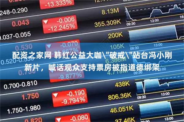 配资之家网 韩红公益大咖＂破戒＂站台冯小刚新片，喊话观众支持票房被指道德绑架