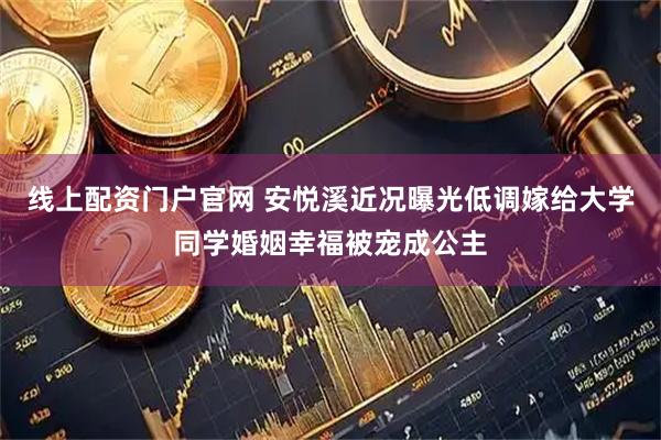 线上配资门户官网 安悦溪近况曝光低调嫁给大学同学婚姻幸福被宠成公主