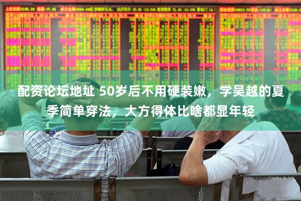 配资论坛地址 50岁后不用硬装嫩，学吴越的夏季简单穿法，大方得体比啥都显年轻
