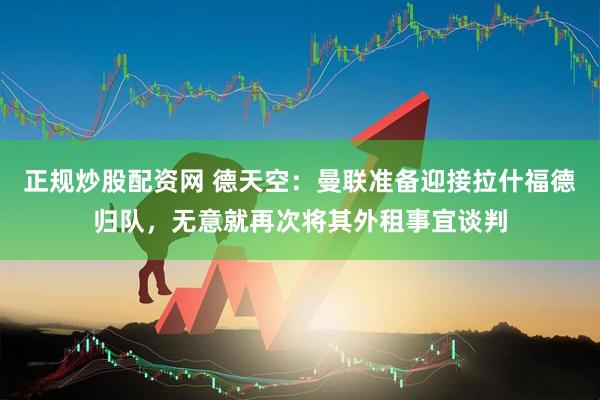 正规炒股配资网 德天空：曼联准备迎接拉什福德归队，无意就再次将其外租事宜谈判