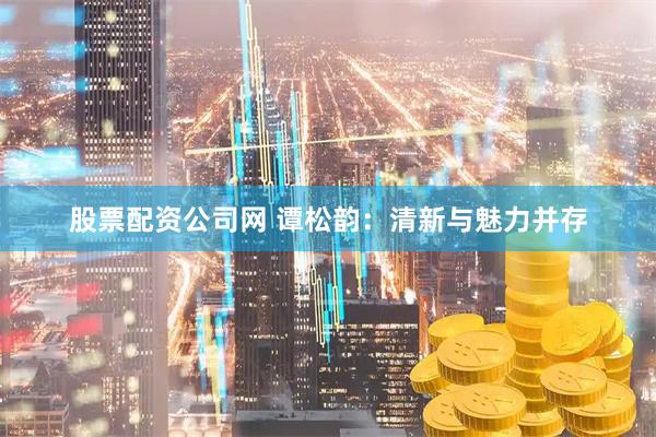 股票配资公司网 谭松韵：清新与魅力并存