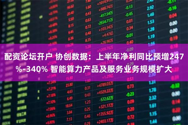 配资论坛开户 协创数据：上半年净利同比预增247%-340% 智能算力产品及服务业务规模扩大