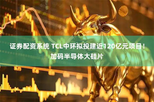 证券配资系统 TCL中环拟投建近120亿元项目！加码半导体大硅片