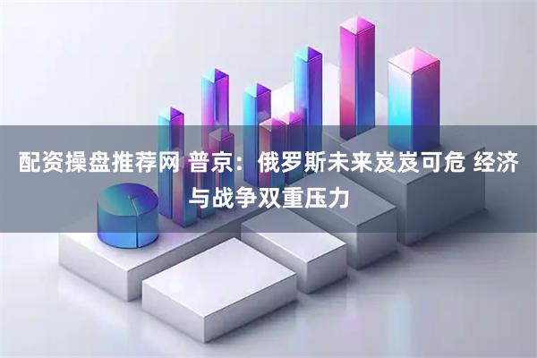 配资操盘推荐网 普京：俄罗斯未来岌岌可危 经济与战争双重压力