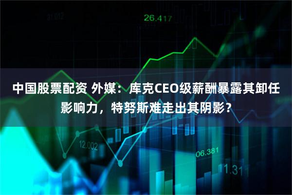中国股票配资 外媒：库克CEO级薪酬暴露其卸任影响力，特努斯难走出其阴影？